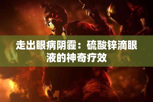 走出眼病阴霾：硫酸锌滴眼液的神奇疗效