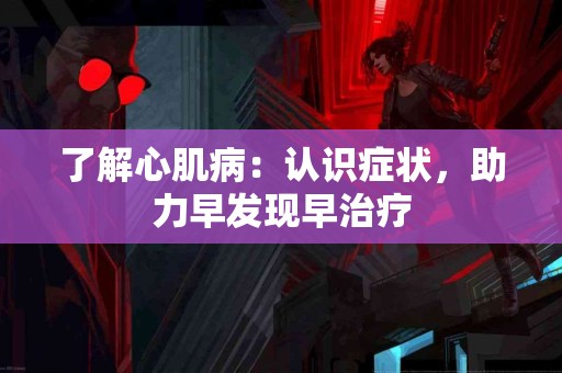 了解心肌病：认识症状，助力早发现早治疗