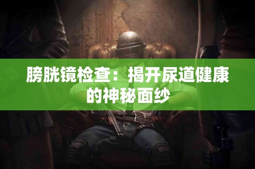 膀胱镜检查：揭开尿道健康的神秘面纱