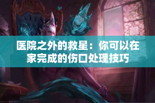 医院之外的救星：你可以在家完成的伤口处理技巧