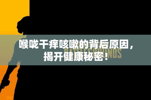 喉咙干痒咳嗽的背后原因，揭开健康秘密！