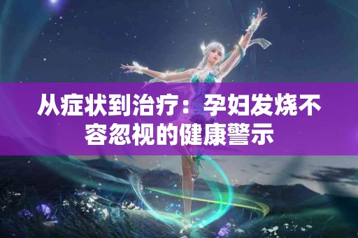 从症状到治疗：孕妇发烧不容忽视的健康警示