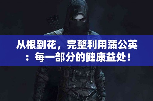 从根到花，完整利用蒲公英：每一部分的健康益处！
