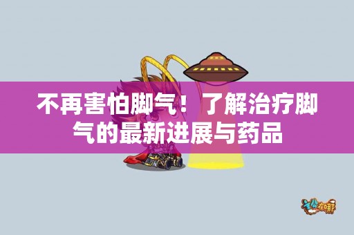 不再害怕脚气！了解治疗脚气的最新进展与药品