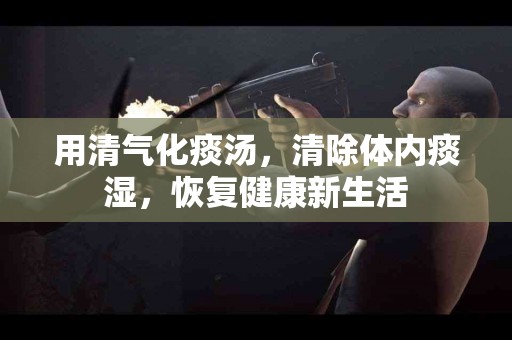 用清气化痰汤，清除体内痰湿，恢复健康新生活