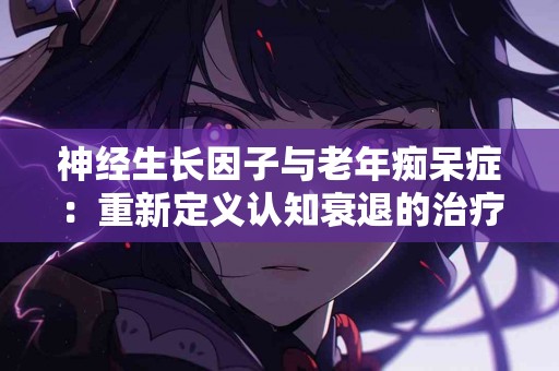 神经生长因子与老年痴呆症：重新定义认知衰退的治疗策略