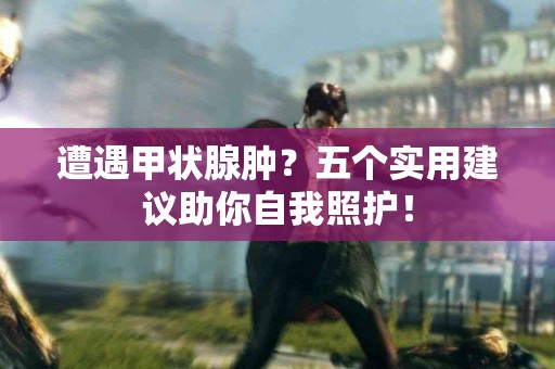 遭遇甲状腺肿？五个实用建议助你自我照护！
