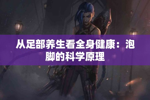 从足部养生看全身健康：泡脚的科学原理
