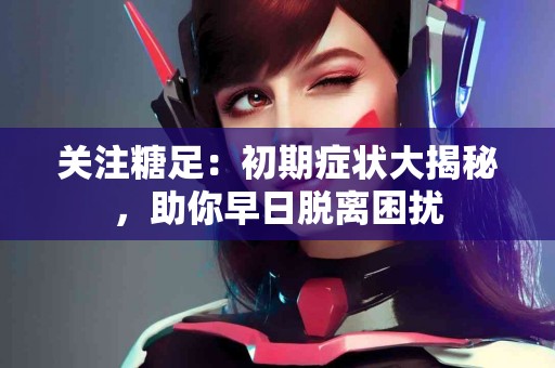 关注糖足：初期症状大揭秘，助你早日脱离困扰