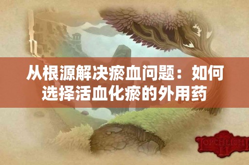 从根源解决瘀血问题：如何选择活血化瘀的外用药