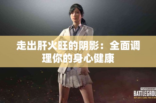 走出肝火旺的阴影：全面调理你的身心健康