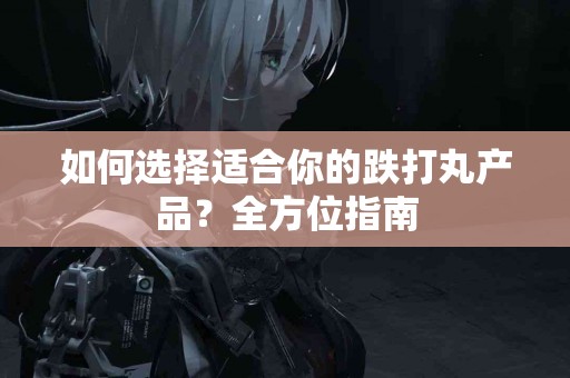 如何选择适合你的跌打丸产品？全方位指南
