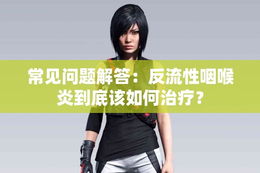 常见问题解答：反流性咽喉炎到底该如何治疗？