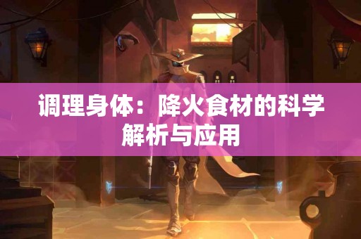 调理身体：降火食材的科学解析与应用
