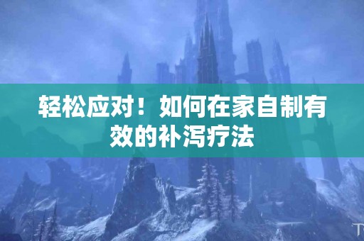 轻松应对！如何在家自制有效的补泻疗法