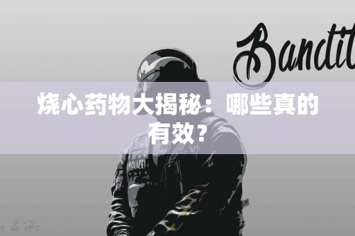 烧心药物大揭秘：哪些真的有效？