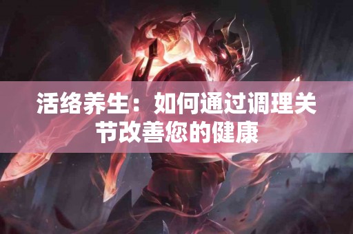 活络养生：如何通过调理关节改善您的健康