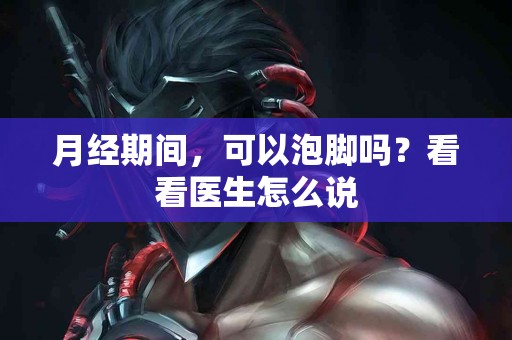 月经期间，可以泡脚吗？看看医生怎么说