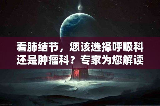 看肺结节，您该选择呼吸科还是肿瘤科？专家为您解读
