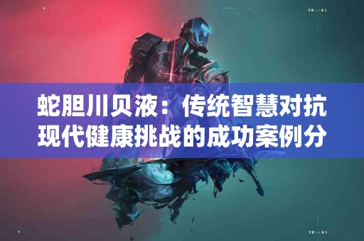 蛇胆川贝液：传统智慧对抗现代健康挑战的成功案例分享