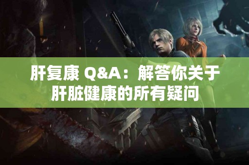 肝复康 Q&A：解答你关于肝脏健康的所有疑问