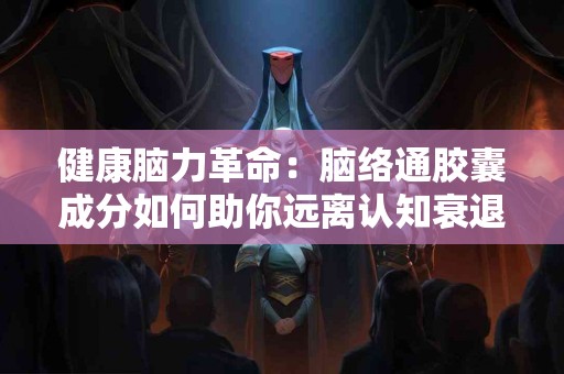 健康脑力革命：脑络通胶囊成分如何助你远离认知衰退
