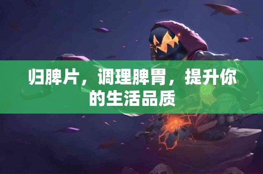 归脾片，调理脾胃，提升你的生活品质