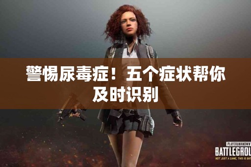 警惕尿毒症！五个症状帮你及时识别