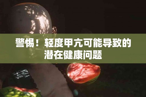 警惕！轻度甲亢可能导致的潜在健康问题