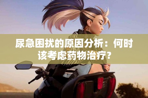 尿急困扰的原因分析：何时该考虑药物治疗？