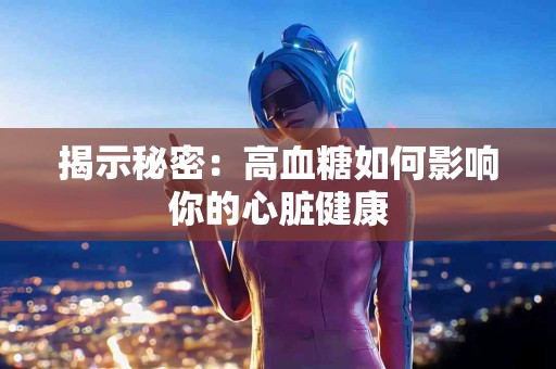 揭示秘密：高血糖如何影响你的心脏健康