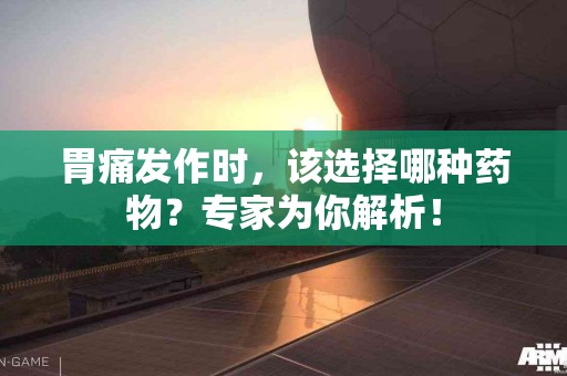胃痛发作时，该选择哪种药物？专家为你解析！