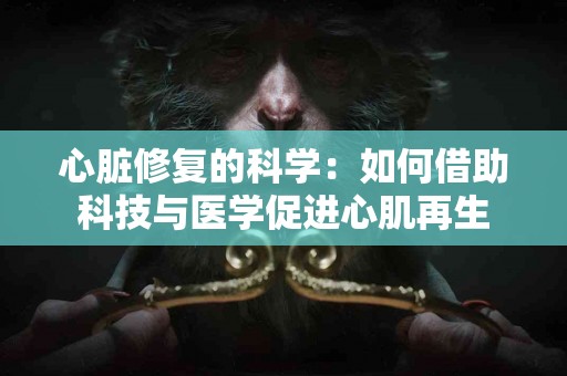 心脏修复的科学：如何借助科技与医学促进心肌再生