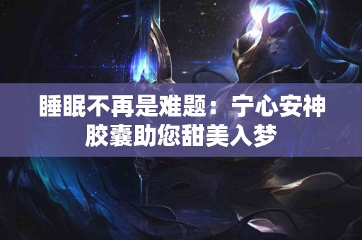 睡眠不再是难题：宁心安神胶囊助您甜美入梦
