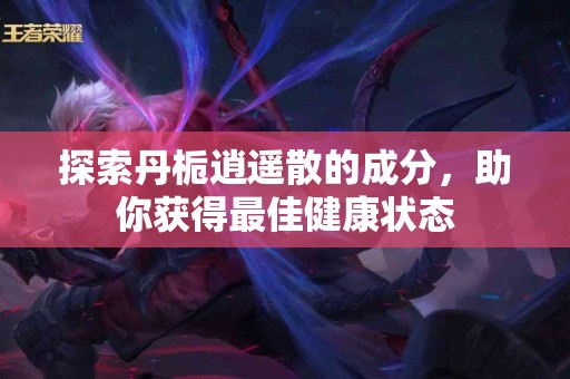 探索丹栀逍遥散的成分，助你获得最佳健康状态