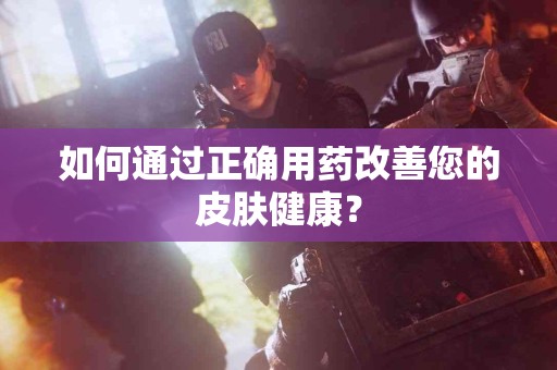 如何通过正确用药改善您的皮肤健康？