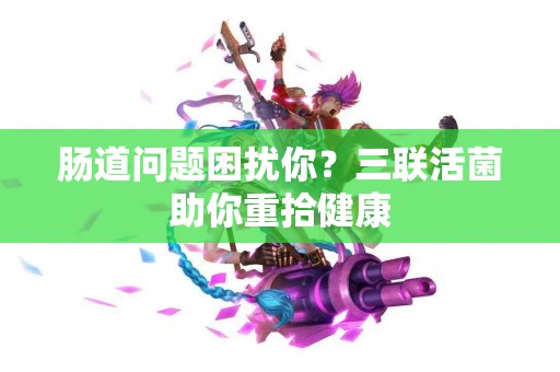 肠道问题困扰你？三联活菌助你重拾健康