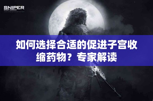 如何选择合适的促进子宫收缩药物？专家解读