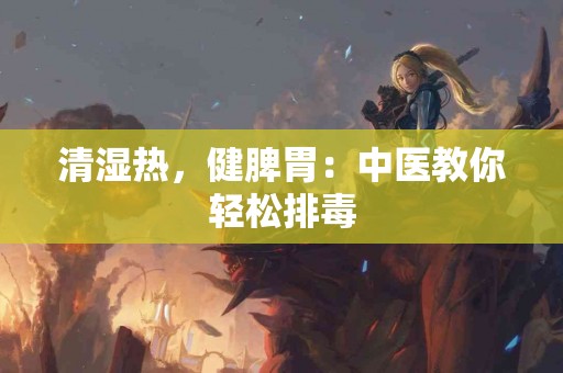 清湿热，健脾胃：中医教你轻松排毒