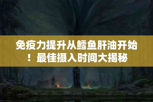 免疫力提升从鳕鱼肝油开始！最佳摄入时间大揭秘