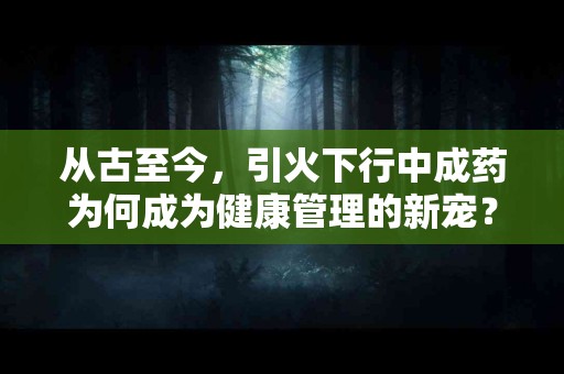 从古至今，引火下行中成药为何成为健康管理的新宠？
