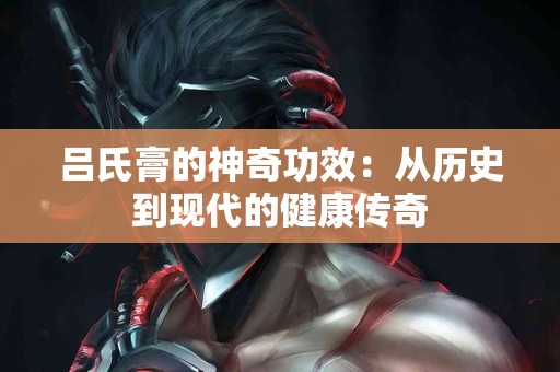 吕氏膏的神奇功效：从历史到现代的健康传奇