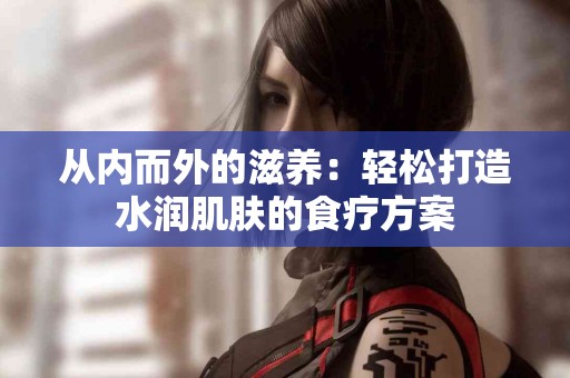 从内而外的滋养：轻松打造水润肌肤的食疗方案