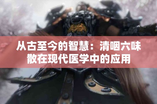 从古至今的智慧：清咽六味散在现代医学中的应用