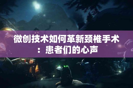 微创技术如何革新颈椎手术：患者们的心声