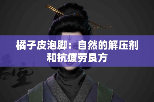 橘子皮泡脚：自然的解压剂和抗疲劳良方