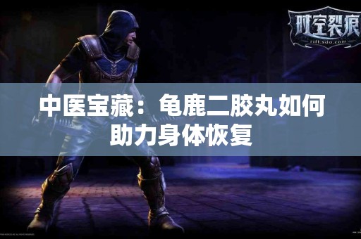 中医宝藏：龟鹿二胶丸如何助力身体恢复