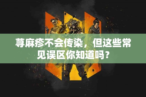 荨麻疹不会传染，但这些常见误区你知道吗？