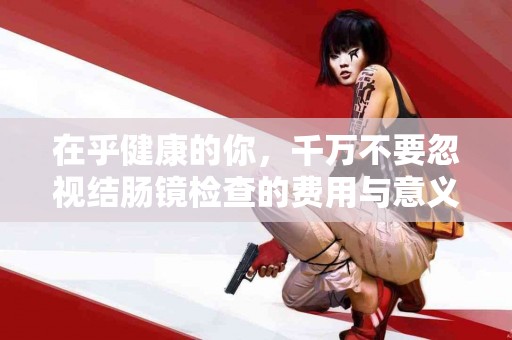 在乎健康的你，千万不要忽视结肠镜检查的费用与意义！