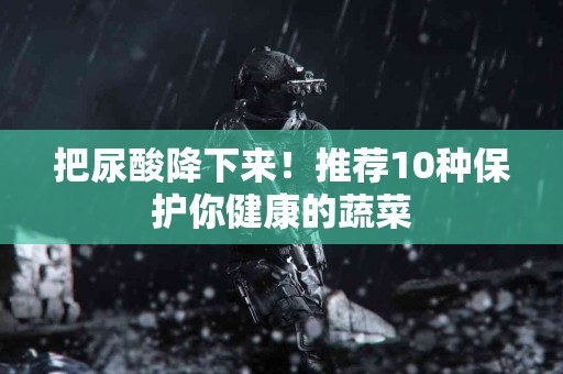 把尿酸降下来！推荐10种保护你健康的蔬菜